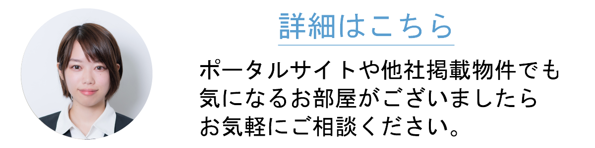 ポータルサイトや他社掲載物件でも気になるお部屋がございましたらお気軽にご相談ください。